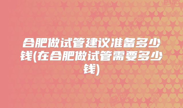 合肥做试管建议准备多少钱(在合肥做试管需要多少钱)