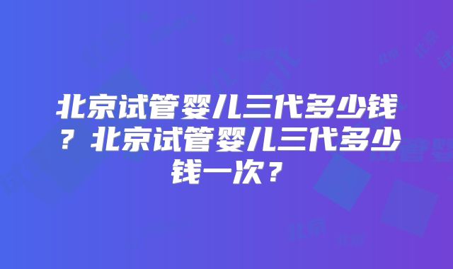 北京试管婴儿三代多少钱？北京试管婴儿三代多少钱一次？