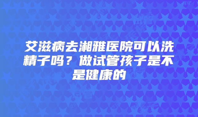 艾滋病去湘雅医院可以洗精子吗?做试管孩子是不是健康的