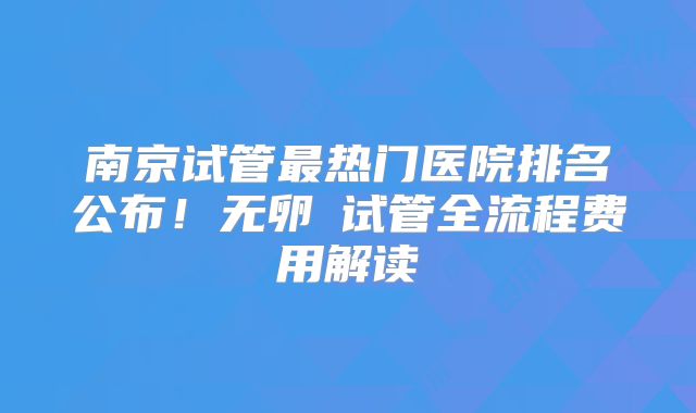 南京试管最热门医院排名公布!无卵�试管全流程费用解读