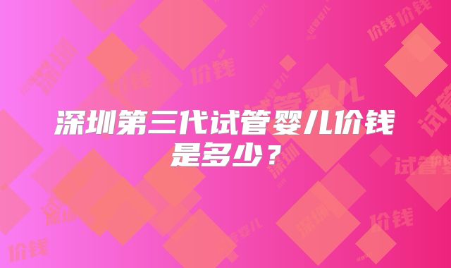 深圳第三代试管婴儿价钱是多少?