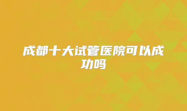 成都十大试管医院可以成功吗