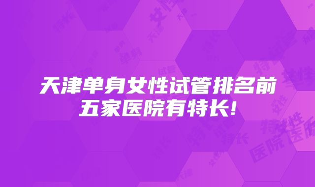 天津单身女性试管排名前五家医院有特长!