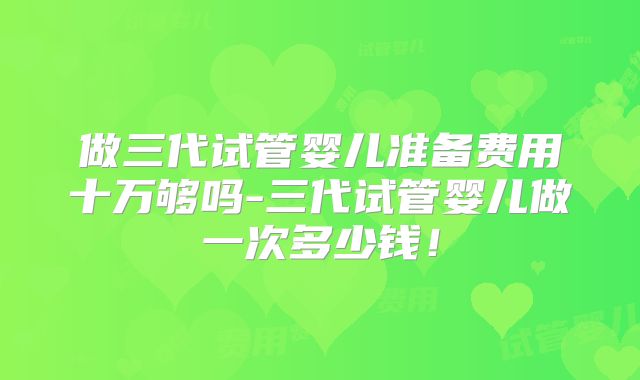 做三代试管婴儿准备费用十万够吗-三代试管婴儿做一次多少钱！