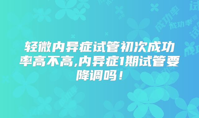 轻微内异症试管初次成功率高不高,内异症1期试管要降调吗！