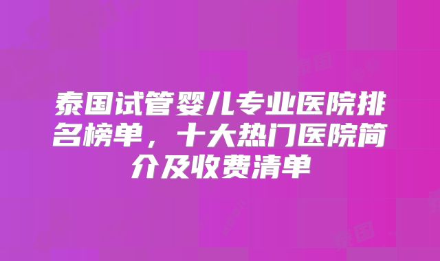 泰国试管婴儿专业医院排名榜单，十大热门医院简介及收费清单