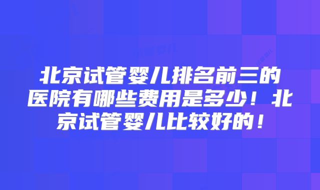 北京试管婴儿排名前三的医院有哪些费用是多少!北京试管婴儿比较好的!