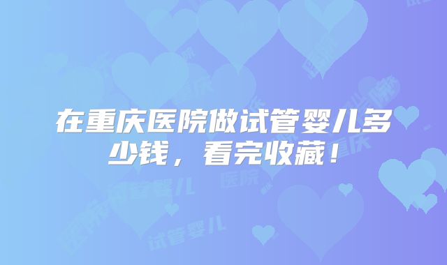 在重庆医院做试管婴儿多少钱，看完收藏！