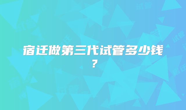 宿迁做第三代试管多少钱？