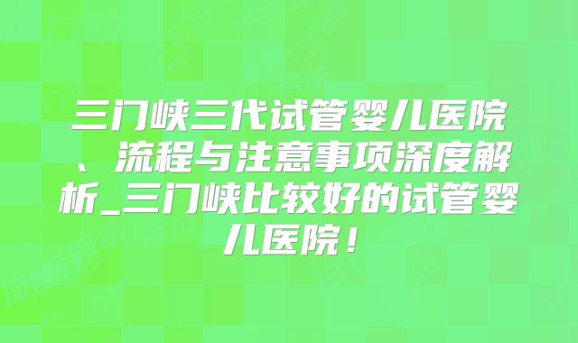 三门峡三代试管婴儿医院、流程与注意事项深度解析_三门峡比较好的试管婴儿医院！