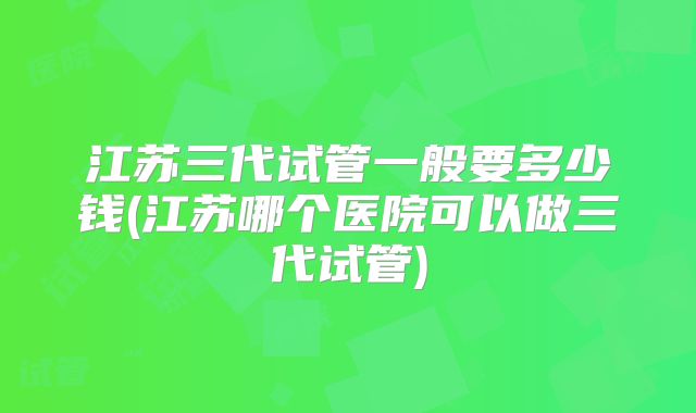 江苏三代试管一般要多少钱(江苏哪个医院可以做三代试管)