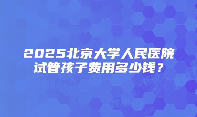 2025北京大学人民医院试管孩子费用多少钱？