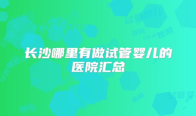 长沙哪里有做试管婴儿的医院汇总