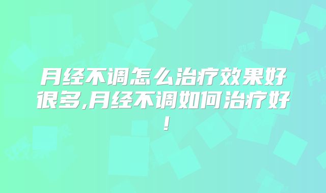 月经不调怎么治疗效果好很多,月经不调如何治疗好！