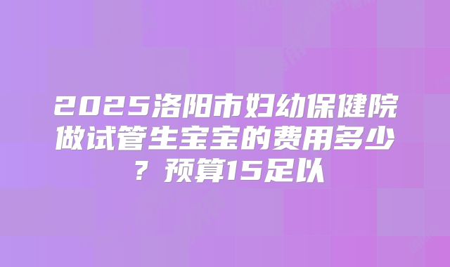 2025洛阳市妇幼保健院做试管生宝宝的费用多少?预算15足以