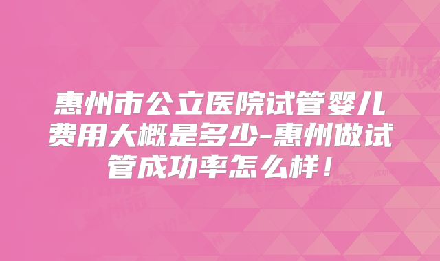 惠州市公立医院试管婴儿费用大概是多少-惠州做试管成功率怎么样！