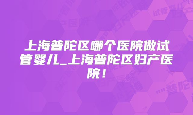 上海普陀区哪个医院做试管婴儿_上海普陀区妇产医院！