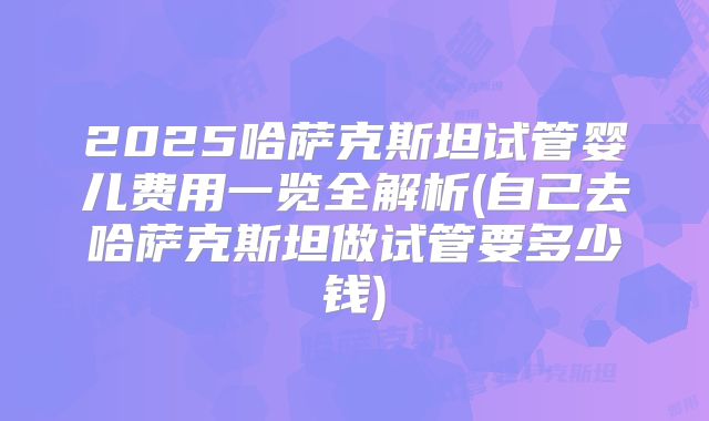 2025哈萨克斯坦试管婴儿费用一览全解析(自己去哈萨克斯坦做试管要多少钱)