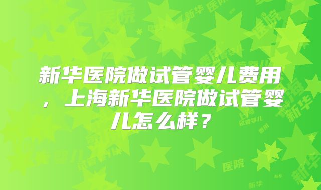 新华医院做试管婴儿费用,上海新华医院做试管婴儿怎么样?