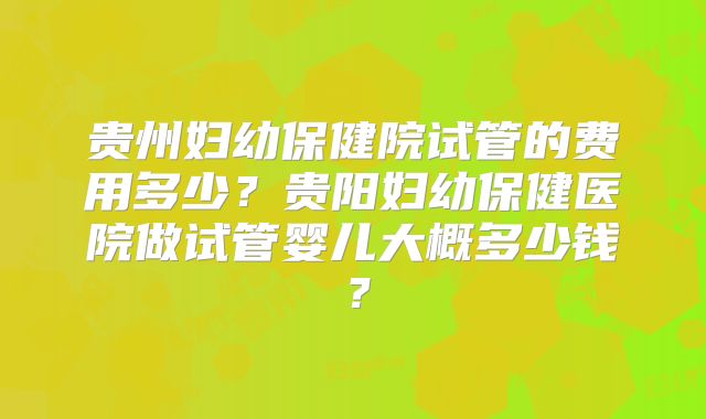 贵州妇幼保健院试管的费用多少？贵阳妇幼保健医院做试管婴儿大概多少钱？