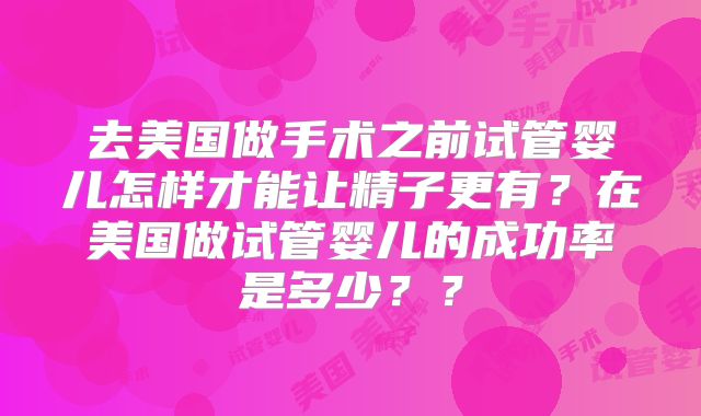 去美国做手术之前试管婴儿怎样才能让精子更有？在美国做试管婴儿的成功率是多少？？