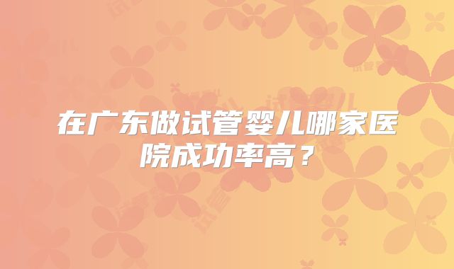 在广东做试管婴儿哪家医院成功率高?