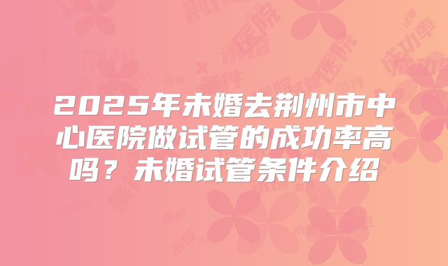 2025年未婚去荆州市中心医院做试管的成功率高吗？未婚试管条件介绍
