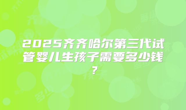 2025齐齐哈尔第三代试管婴儿生孩子需要多少钱?