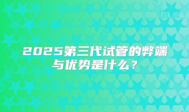 2025第三代试管的弊端与优势是什么?