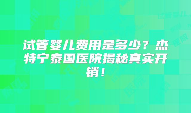 试管婴儿费用是多少？杰特宁泰国医院揭秘真实开销！