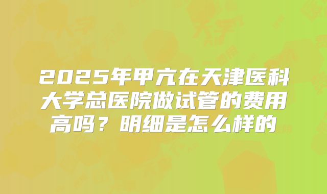 2025年甲亢在天津医科大学总医院做试管的费用高吗?明细是怎么样的