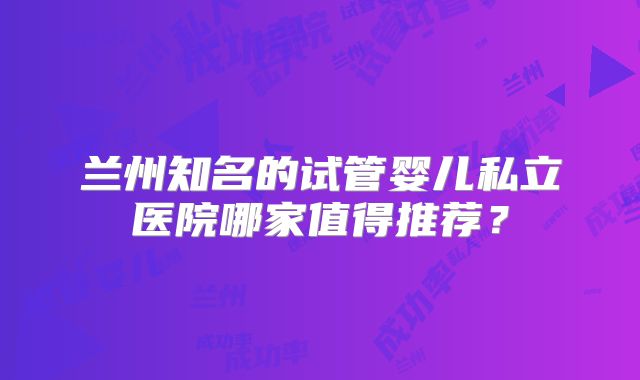 兰州知名的试管婴儿私立医院哪家值得推荐？