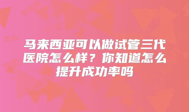 马来西亚可以做试管三代医院怎么样？你知道怎么提升成功率吗