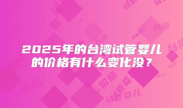 2025年的台湾试管婴儿的价格有什么变化没？