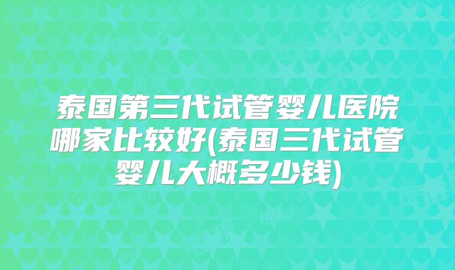泰国第三代试管婴儿医院哪家比较好(泰国三代试管婴儿大概多少钱)
