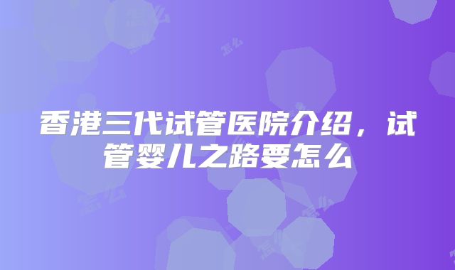 香港三代试管医院介绍，试管婴儿之路要怎么
