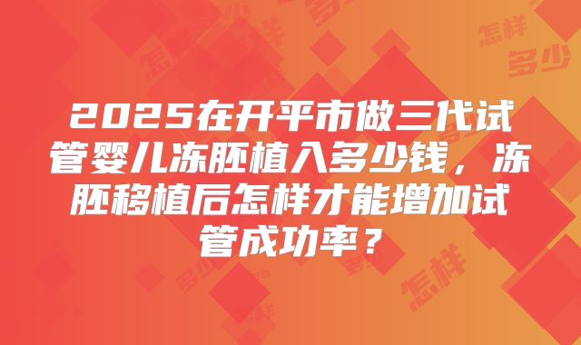 2025在开平市做三代试管婴儿冻胚植入多少钱,冻胚移植后怎样才能增加试管成功率?
