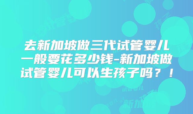 去新加坡做三代试管婴儿一般要花多少钱-新加坡做试管婴儿可以生孩子吗?!