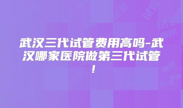武汉三代试管费用高吗-武汉哪家医院做第三代试管!
