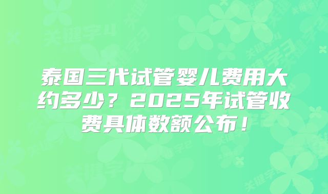 泰国三代试管婴儿费用大约多少?2025年试管收费具体数额公布!