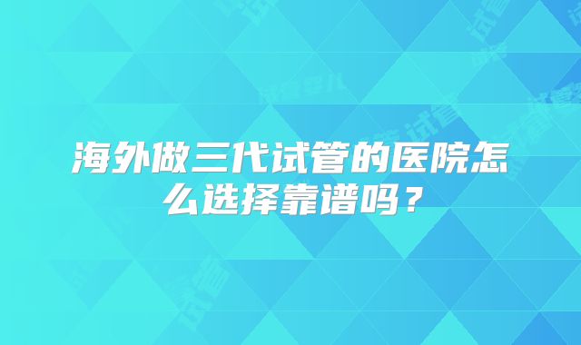 海外做三代试管的医院怎么选择靠谱吗?