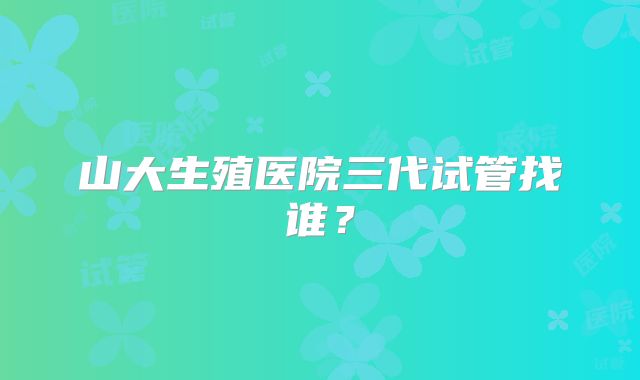 山大生殖医院三代试管找谁？
