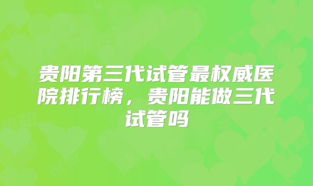 贵阳第三代试管最权威医院排行榜，贵阳能做三代试管吗