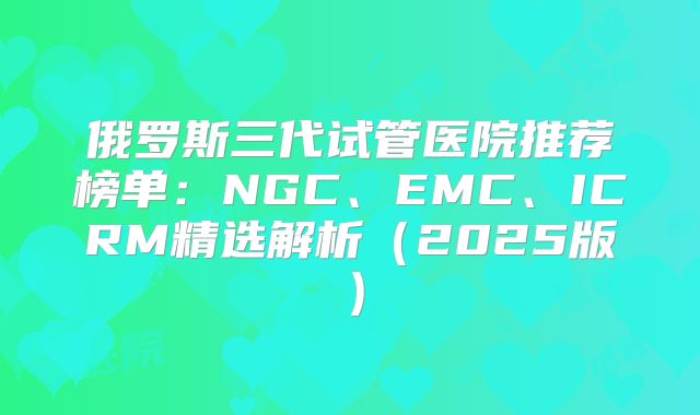 俄罗斯三代试管医院推荐榜单：NGC、EMC、ICRM精选解析（2025版）