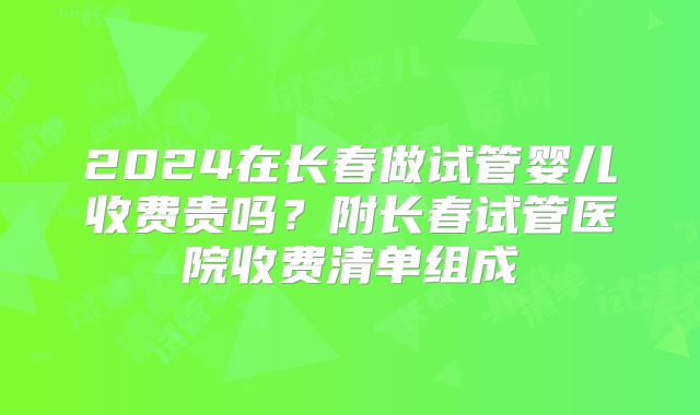2024在长春做试管婴儿收费贵吗？附长春试管医院收费清单组成