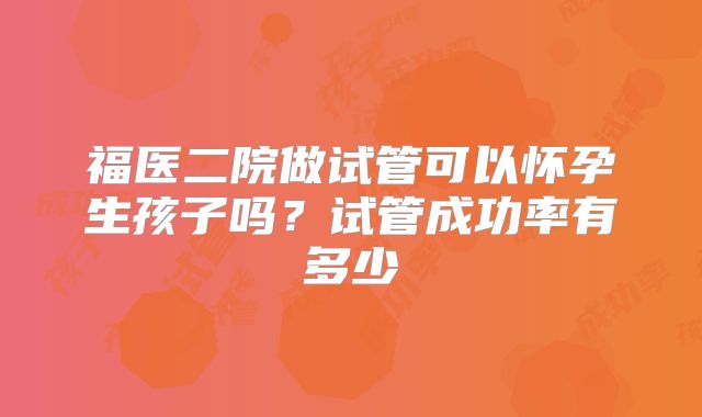 福医二院做试管可以怀孕生孩子吗?试管成功率有多少