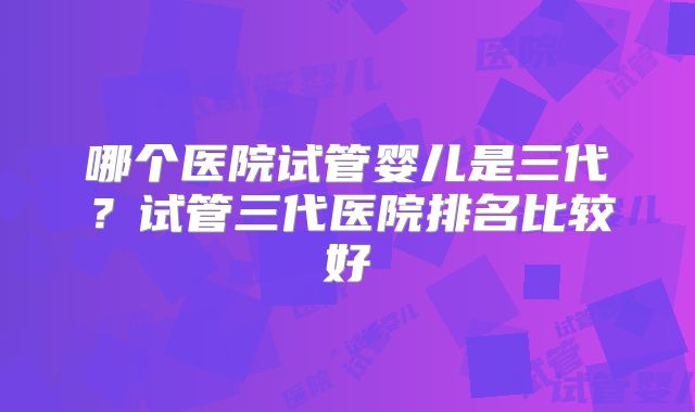 哪个医院试管婴儿是三代?试管三代医院排名比较好
