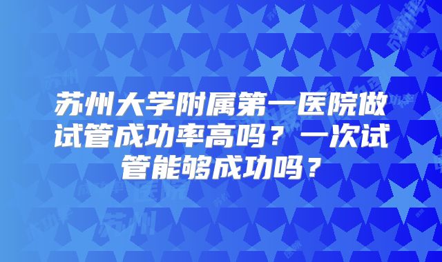 苏州大学附属第一医院做试管成功率高吗?一次试管能够成功吗?