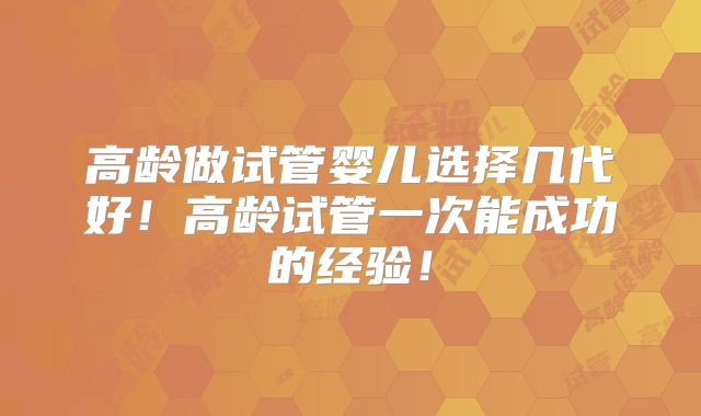 高龄做试管婴儿选择几代好!高龄试管一次能成功的经验!