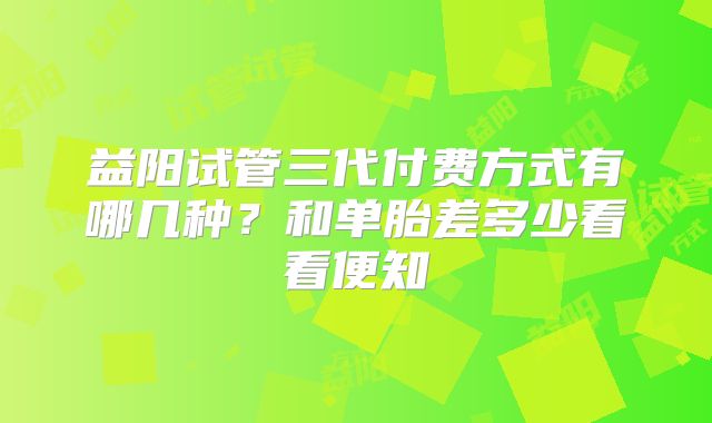 益阳试管三代付费方式有哪几种？和单胎差多少看看便知